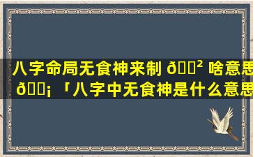 八字命局无食神来制 🌲 啥意思 🐡 「八字中无食神是什么意思」